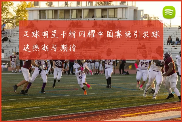 足球明星卡特闪耀中国赛场引发球迷热潮与期待