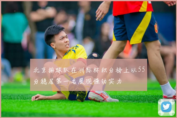 北京排球队在洲际杯积分榜上以55分稳居第一名展现强劲实力