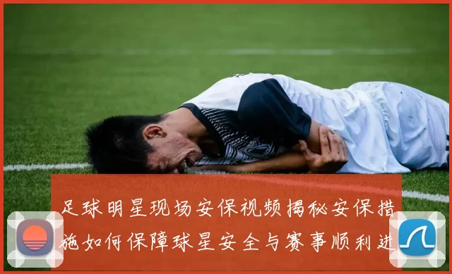 足球明星现场安保视频揭秘安保措施如何保障球星安全与赛事顺利进行